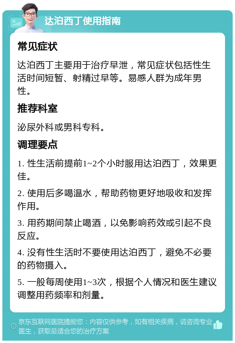 达泊西丁使用指南 常见症状 达泊西丁主要用于治疗早泄，常见症状包括性生活时间短暂、射精过早等。易感人群为成年男性。 推荐科室 泌尿外科或男科专科。 调理要点 1. 性生活前提前1~2个小时服用达泊西丁，效果更佳。 2. 使用后多喝温水，帮助药物更好地吸收和发挥作用。 3. 用药期间禁止喝酒，以免影响药效或引起不良反应。 4. 没有性生活时不要使用达泊西丁，避免不必要的药物摄入。 5. 一般每周使用1~3次，根据个人情况和医生建议调整用药频率和剂量。