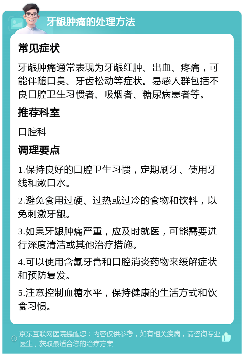 牙龈肿痛的处理方法 常见症状 牙龈肿痛通常表现为牙龈红肿、出血、疼痛，可能伴随口臭、牙齿松动等症状。易感人群包括不良口腔卫生习惯者、吸烟者、糖尿病患者等。 推荐科室 口腔科 调理要点 1.保持良好的口腔卫生习惯，定期刷牙、使用牙线和漱口水。 2.避免食用过硬、过热或过冷的食物和饮料，以免刺激牙龈。 3.如果牙龈肿痛严重，应及时就医，可能需要进行深度清洁或其他治疗措施。 4.可以使用含氟牙膏和口腔消炎药物来缓解症状和预防复发。 5.注意控制血糖水平，保持健康的生活方式和饮食习惯。