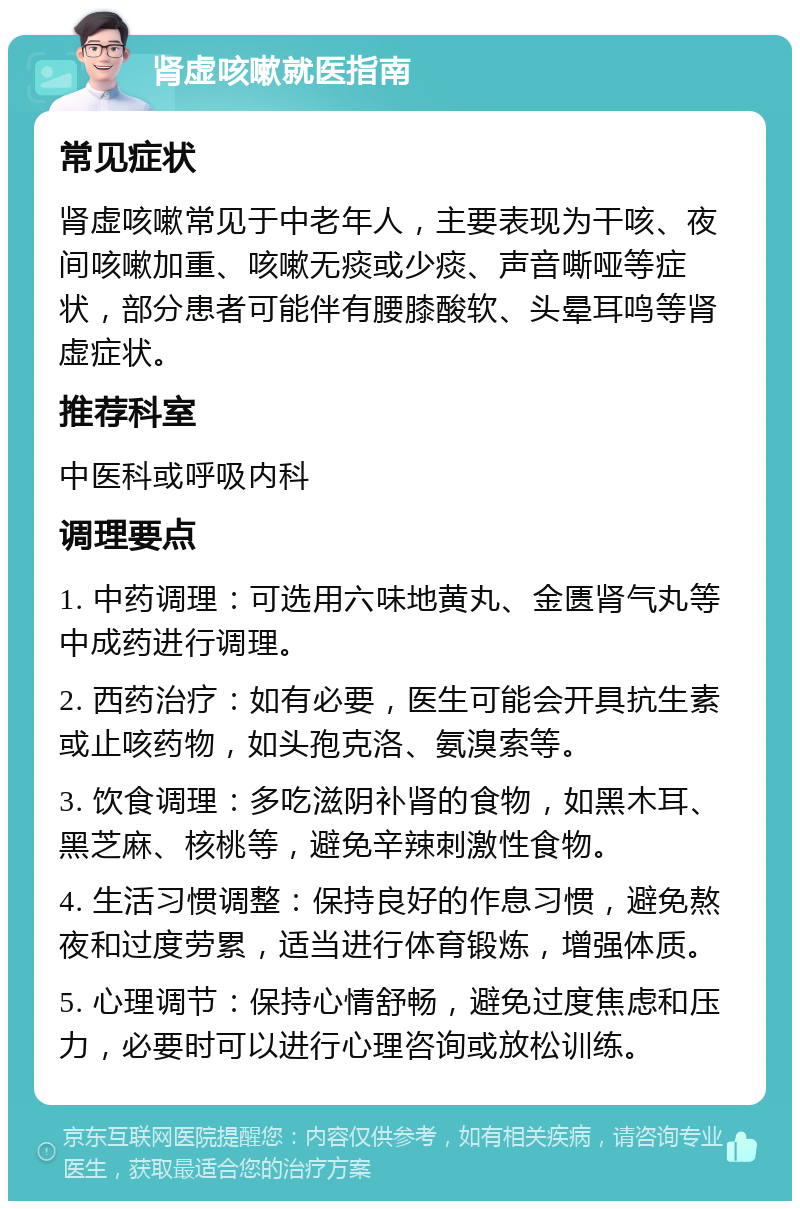 肾虚咳嗽就医指南 常见症状 肾虚咳嗽常见于中老年人，主要表现为干咳、夜间咳嗽加重、咳嗽无痰或少痰、声音嘶哑等症状，部分患者可能伴有腰膝酸软、头晕耳鸣等肾虚症状。 推荐科室 中医科或呼吸内科 调理要点 1. 中药调理：可选用六味地黄丸、金匮肾气丸等中成药进行调理。 2. 西药治疗：如有必要，医生可能会开具抗生素或止咳药物，如头孢克洛、氨溴索等。 3. 饮食调理：多吃滋阴补肾的食物，如黑木耳、黑芝麻、核桃等，避免辛辣刺激性食物。 4. 生活习惯调整：保持良好的作息习惯，避免熬夜和过度劳累，适当进行体育锻炼，增强体质。 5. 心理调节：保持心情舒畅，避免过度焦虑和压力，必要时可以进行心理咨询或放松训练。