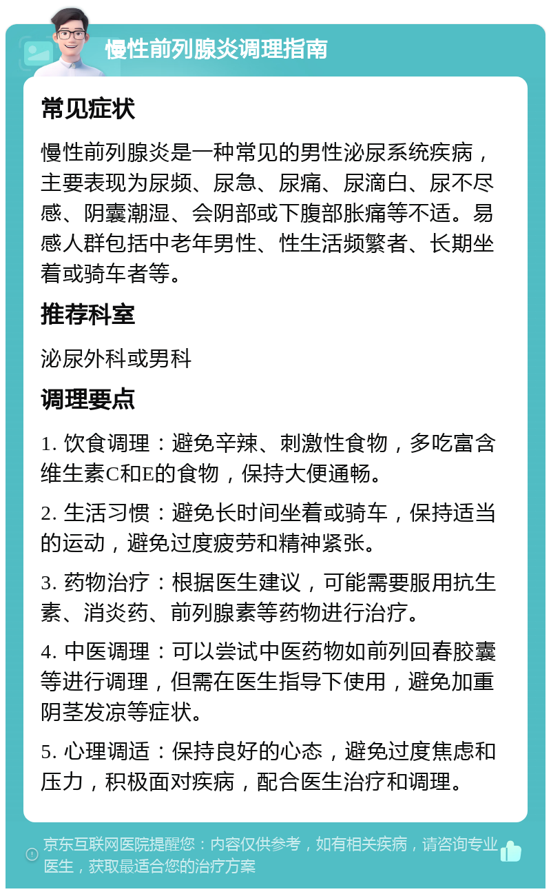 慢性前列腺炎调理指南 常见症状 慢性前列腺炎是一种常见的男性泌尿系统疾病，主要表现为尿频、尿急、尿痛、尿滴白、尿不尽感、阴囊潮湿、会阴部或下腹部胀痛等不适。易感人群包括中老年男性、性生活频繁者、长期坐着或骑车者等。 推荐科室 泌尿外科或男科 调理要点 1. 饮食调理：避免辛辣、刺激性食物，多吃富含维生素C和E的食物，保持大便通畅。 2. 生活习惯：避免长时间坐着或骑车，保持适当的运动，避免过度疲劳和精神紧张。 3. 药物治疗：根据医生建议，可能需要服用抗生素、消炎药、前列腺素等药物进行治疗。 4. 中医调理：可以尝试中医药物如前列回春胶囊等进行调理，但需在医生指导下使用，避免加重阴茎发凉等症状。 5. 心理调适：保持良好的心态，避免过度焦虑和压力，积极面对疾病，配合医生治疗和调理。