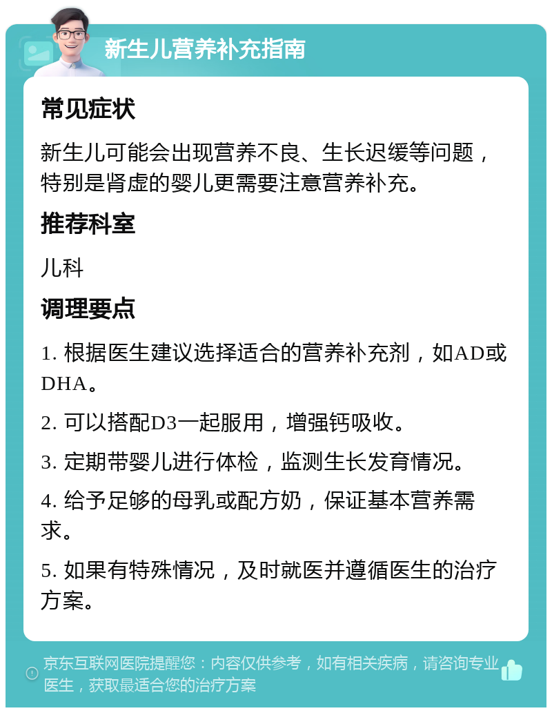 新生儿营养补充指南 常见症状 新生儿可能会出现营养不良、生长迟缓等问题，特别是肾虚的婴儿更需要注意营养补充。 推荐科室 儿科 调理要点 1. 根据医生建议选择适合的营养补充剂，如AD或DHA。 2. 可以搭配D3一起服用，增强钙吸收。 3. 定期带婴儿进行体检，监测生长发育情况。 4. 给予足够的母乳或配方奶，保证基本营养需求。 5. 如果有特殊情况，及时就医并遵循医生的治疗方案。