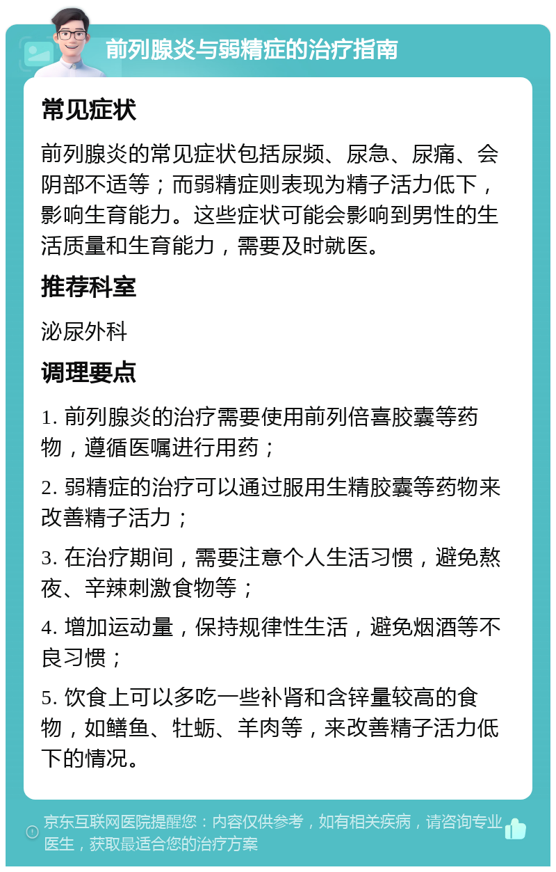 前列腺炎与弱精症的治疗指南 常见症状 前列腺炎的常见症状包括尿频、尿急、尿痛、会阴部不适等；而弱精症则表现为精子活力低下，影响生育能力。这些症状可能会影响到男性的生活质量和生育能力，需要及时就医。 推荐科室 泌尿外科 调理要点 1. 前列腺炎的治疗需要使用前列倍喜胶囊等药物，遵循医嘱进行用药； 2. 弱精症的治疗可以通过服用生精胶囊等药物来改善精子活力； 3. 在治疗期间，需要注意个人生活习惯，避免熬夜、辛辣刺激食物等； 4. 增加运动量，保持规律性生活，避免烟酒等不良习惯； 5. 饮食上可以多吃一些补肾和含锌量较高的食物，如鳝鱼、牡蛎、羊肉等，来改善精子活力低下的情况。