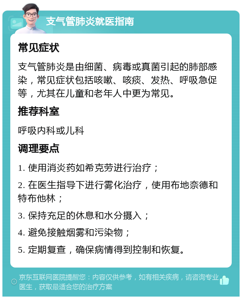 支气管肺炎就医指南 常见症状 支气管肺炎是由细菌、病毒或真菌引起的肺部感染，常见症状包括咳嗽、咳痰、发热、呼吸急促等，尤其在儿童和老年人中更为常见。 推荐科室 呼吸内科或儿科 调理要点 1. 使用消炎药如希克劳进行治疗； 2. 在医生指导下进行雾化治疗，使用布地奈德和特布他林； 3. 保持充足的休息和水分摄入； 4. 避免接触烟雾和污染物； 5. 定期复查，确保病情得到控制和恢复。