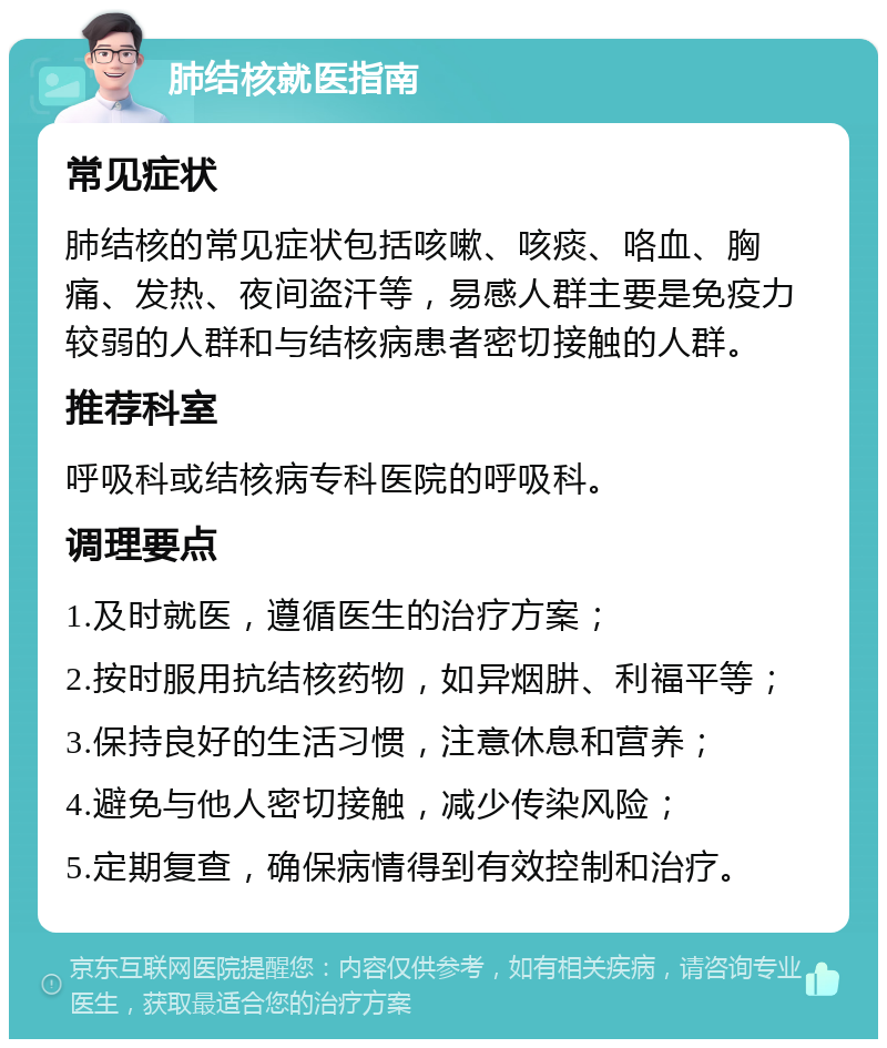 肺结核就医指南 常见症状 肺结核的常见症状包括咳嗽、咳痰、咯血、胸痛、发热、夜间盗汗等，易感人群主要是免疫力较弱的人群和与结核病患者密切接触的人群。 推荐科室 呼吸科或结核病专科医院的呼吸科。 调理要点 1.及时就医，遵循医生的治疗方案； 2.按时服用抗结核药物，如异烟肼、利福平等； 3.保持良好的生活习惯，注意休息和营养； 4.避免与他人密切接触，减少传染风险； 5.定期复查，确保病情得到有效控制和治疗。