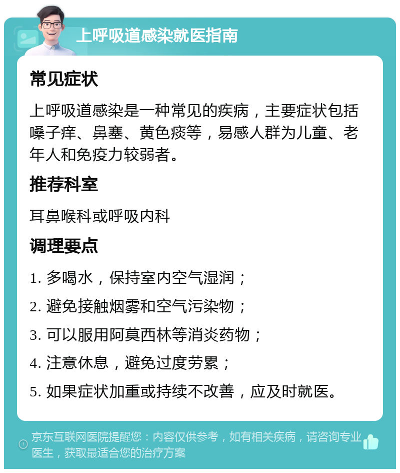 上呼吸道感染就医指南 常见症状 上呼吸道感染是一种常见的疾病，主要症状包括嗓子痒、鼻塞、黄色痰等，易感人群为儿童、老年人和免疫力较弱者。 推荐科室 耳鼻喉科或呼吸内科 调理要点 1. 多喝水，保持室内空气湿润； 2. 避免接触烟雾和空气污染物； 3. 可以服用阿莫西林等消炎药物； 4. 注意休息，避免过度劳累； 5. 如果症状加重或持续不改善，应及时就医。