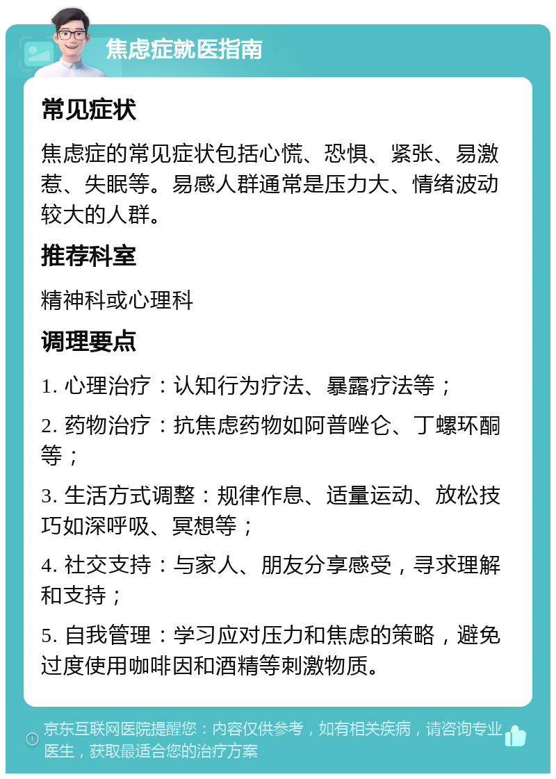 焦虑症就医指南 常见症状 焦虑症的常见症状包括心慌、恐惧、紧张、易激惹、失眠等。易感人群通常是压力大、情绪波动较大的人群。 推荐科室 精神科或心理科 调理要点 1. 心理治疗：认知行为疗法、暴露疗法等； 2. 药物治疗：抗焦虑药物如阿普唑仑、丁螺环酮等； 3. 生活方式调整：规律作息、适量运动、放松技巧如深呼吸、冥想等； 4. 社交支持：与家人、朋友分享感受，寻求理解和支持； 5. 自我管理：学习应对压力和焦虑的策略，避免过度使用咖啡因和酒精等刺激物质。