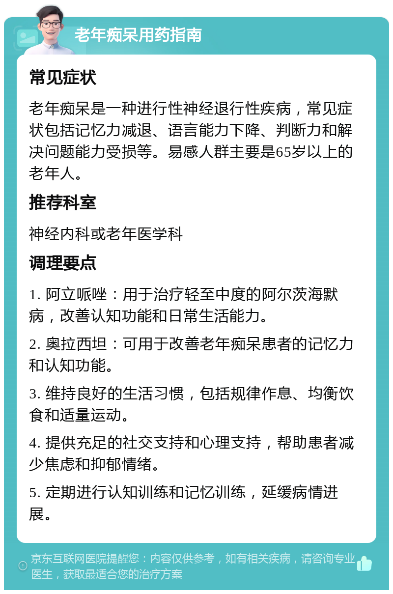 老年痴呆用药指南 常见症状 老年痴呆是一种进行性神经退行性疾病，常见症状包括记忆力减退、语言能力下降、判断力和解决问题能力受损等。易感人群主要是65岁以上的老年人。 推荐科室 神经内科或老年医学科 调理要点 1. 阿立哌唑：用于治疗轻至中度的阿尔茨海默病，改善认知功能和日常生活能力。 2. 奥拉西坦：可用于改善老年痴呆患者的记忆力和认知功能。 3. 维持良好的生活习惯，包括规律作息、均衡饮食和适量运动。 4. 提供充足的社交支持和心理支持，帮助患者减少焦虑和抑郁情绪。 5. 定期进行认知训练和记忆训练，延缓病情进展。