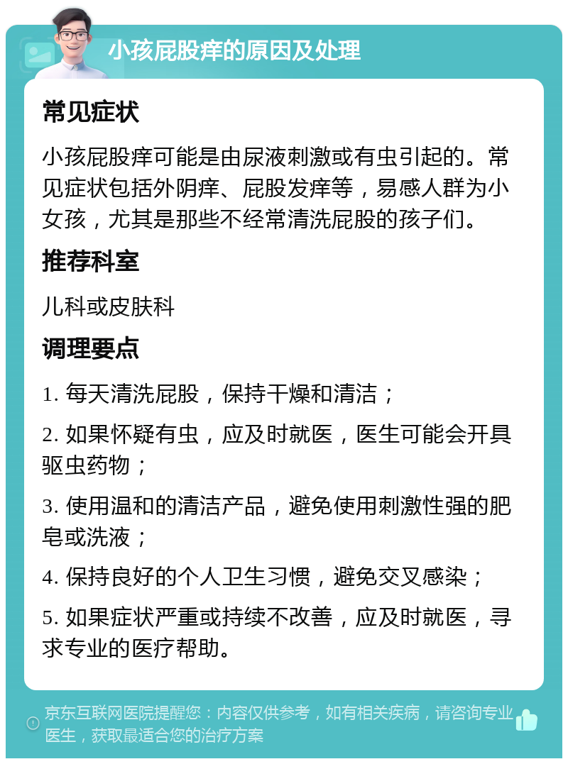 小孩屁股痒的原因及处理 常见症状 小孩屁股痒可能是由尿液刺激或有虫引起的。常见症状包括外阴痒、屁股发痒等，易感人群为小女孩，尤其是那些不经常清洗屁股的孩子们。 推荐科室 儿科或皮肤科 调理要点 1. 每天清洗屁股，保持干燥和清洁； 2. 如果怀疑有虫，应及时就医，医生可能会开具驱虫药物； 3. 使用温和的清洁产品，避免使用刺激性强的肥皂或洗液； 4. 保持良好的个人卫生习惯，避免交叉感染； 5. 如果症状严重或持续不改善，应及时就医，寻求专业的医疗帮助。