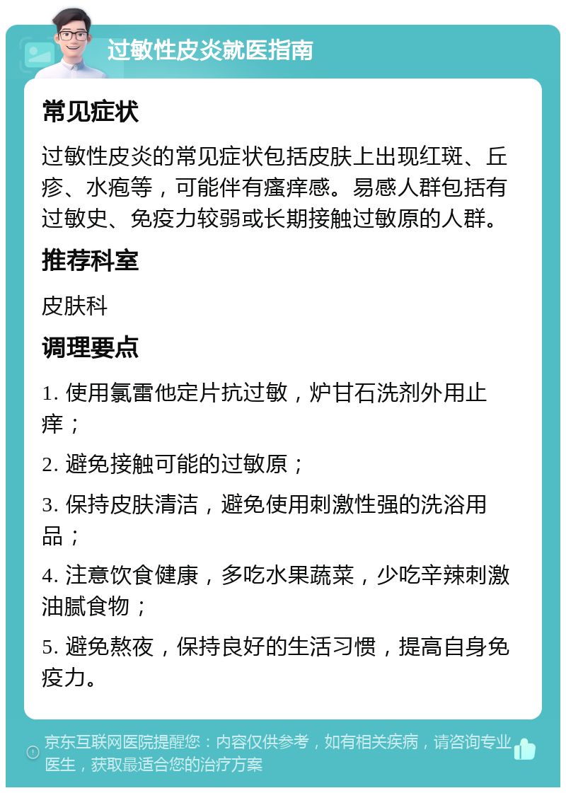 过敏性皮炎就医指南 常见症状 过敏性皮炎的常见症状包括皮肤上出现红斑、丘疹、水疱等，可能伴有瘙痒感。易感人群包括有过敏史、免疫力较弱或长期接触过敏原的人群。 推荐科室 皮肤科 调理要点 1. 使用氯雷他定片抗过敏，炉甘石洗剂外用止痒； 2. 避免接触可能的过敏原； 3. 保持皮肤清洁，避免使用刺激性强的洗浴用品； 4. 注意饮食健康，多吃水果蔬菜，少吃辛辣刺激油腻食物； 5. 避免熬夜，保持良好的生活习惯，提高自身免疫力。