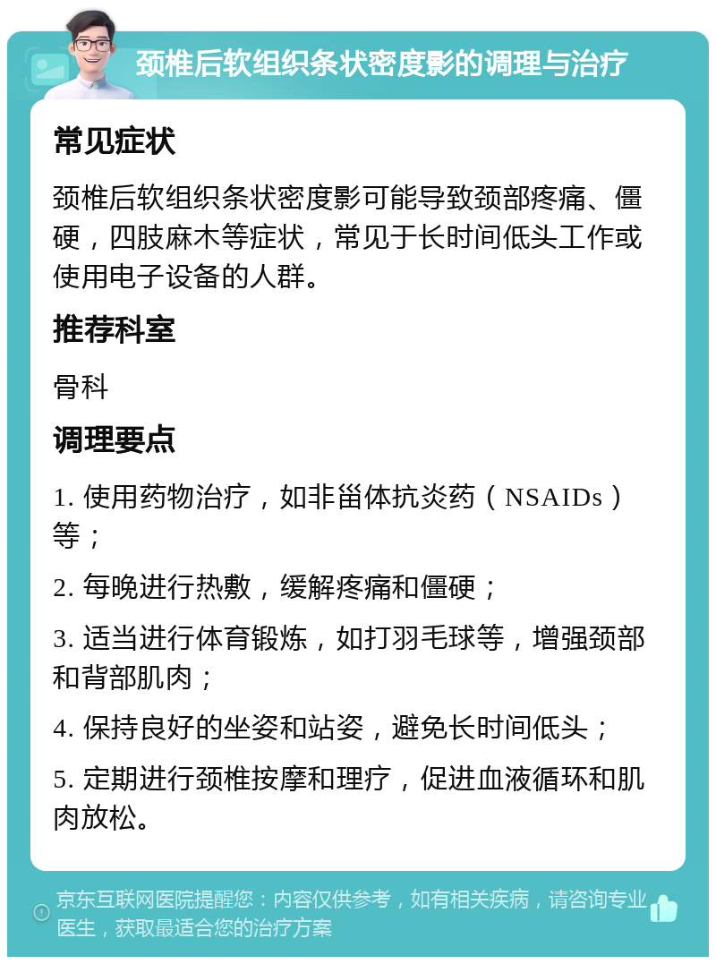 颈椎后软组织条状密度影的调理与治疗 常见症状 颈椎后软组织条状密度影可能导致颈部疼痛、僵硬，四肢麻木等症状，常见于长时间低头工作或使用电子设备的人群。 推荐科室 骨科 调理要点 1. 使用药物治疗，如非甾体抗炎药（NSAIDs）等； 2. 每晚进行热敷，缓解疼痛和僵硬； 3. 适当进行体育锻炼，如打羽毛球等，增强颈部和背部肌肉； 4. 保持良好的坐姿和站姿，避免长时间低头； 5. 定期进行颈椎按摩和理疗，促进血液循环和肌肉放松。