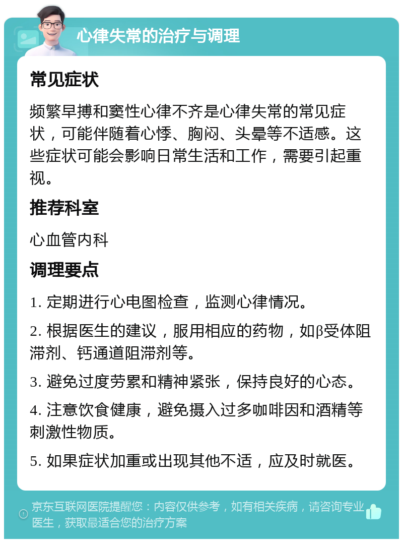 心律失常的治疗与调理 常见症状 频繁早搏和窦性心律不齐是心律失常的常见症状，可能伴随着心悸、胸闷、头晕等不适感。这些症状可能会影响日常生活和工作，需要引起重视。 推荐科室 心血管内科 调理要点 1. 定期进行心电图检查，监测心律情况。 2. 根据医生的建议，服用相应的药物，如β受体阻滞剂、钙通道阻滞剂等。 3. 避免过度劳累和精神紧张，保持良好的心态。 4. 注意饮食健康，避免摄入过多咖啡因和酒精等刺激性物质。 5. 如果症状加重或出现其他不适，应及时就医。