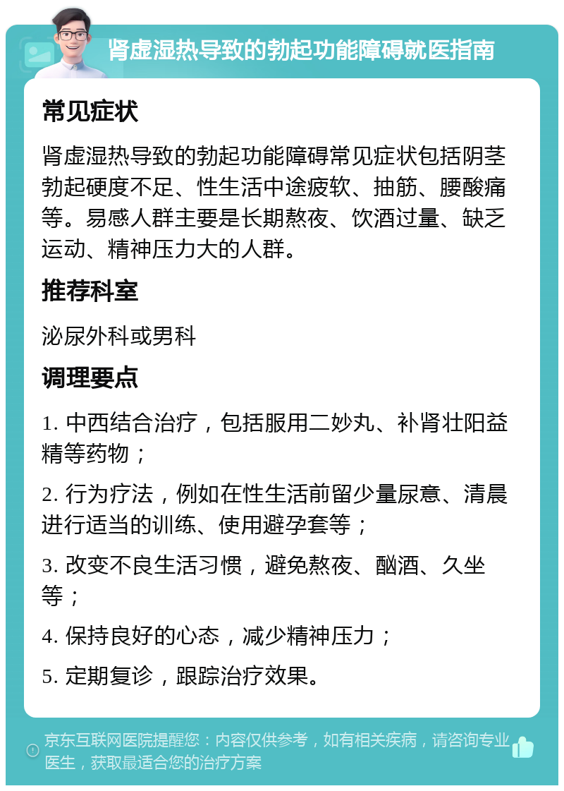 肾虚湿热导致的勃起功能障碍就医指南 常见症状 肾虚湿热导致的勃起功能障碍常见症状包括阴茎勃起硬度不足、性生活中途疲软、抽筋、腰酸痛等。易感人群主要是长期熬夜、饮酒过量、缺乏运动、精神压力大的人群。 推荐科室 泌尿外科或男科 调理要点 1. 中西结合治疗，包括服用二妙丸、补肾壮阳益精等药物； 2. 行为疗法，例如在性生活前留少量尿意、清晨进行适当的训练、使用避孕套等； 3. 改变不良生活习惯，避免熬夜、酗酒、久坐等； 4. 保持良好的心态，减少精神压力； 5. 定期复诊，跟踪治疗效果。