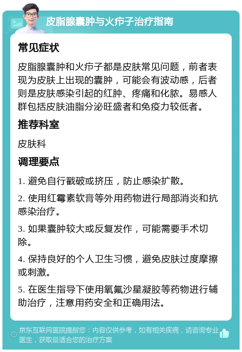 皮脂腺囊肿与火疖子治疗指南 常见症状 皮脂腺囊肿和火疖子都是皮肤常见问题，前者表现为皮肤上出现的囊肿，可能会有波动感，后者则是皮肤感染引起的红肿、疼痛和化脓。易感人群包括皮肤油脂分泌旺盛者和免疫力较低者。 推荐科室 皮肤科 调理要点 1. 避免自行戳破或挤压，防止感染扩散。 2. 使用红霉素软膏等外用药物进行局部消炎和抗感染治疗。 3. 如果囊肿较大或反复发作，可能需要手术切除。 4. 保持良好的个人卫生习惯，避免皮肤过度摩擦或刺激。 5. 在医生指导下使用氧氟沙星凝胶等药物进行辅助治疗，注意用药安全和正确用法。