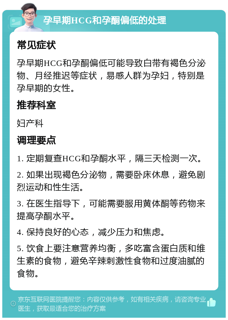 孕早期HCG和孕酮偏低的处理 常见症状 孕早期HCG和孕酮偏低可能导致白带有褐色分泌物、月经推迟等症状，易感人群为孕妇，特别是孕早期的女性。 推荐科室 妇产科 调理要点 1. 定期复查HCG和孕酮水平，隔三天检测一次。 2. 如果出现褐色分泌物，需要卧床休息，避免剧烈运动和性生活。 3. 在医生指导下，可能需要服用黄体酮等药物来提高孕酮水平。 4. 保持良好的心态，减少压力和焦虑。 5. 饮食上要注意营养均衡，多吃富含蛋白质和维生素的食物，避免辛辣刺激性食物和过度油腻的食物。