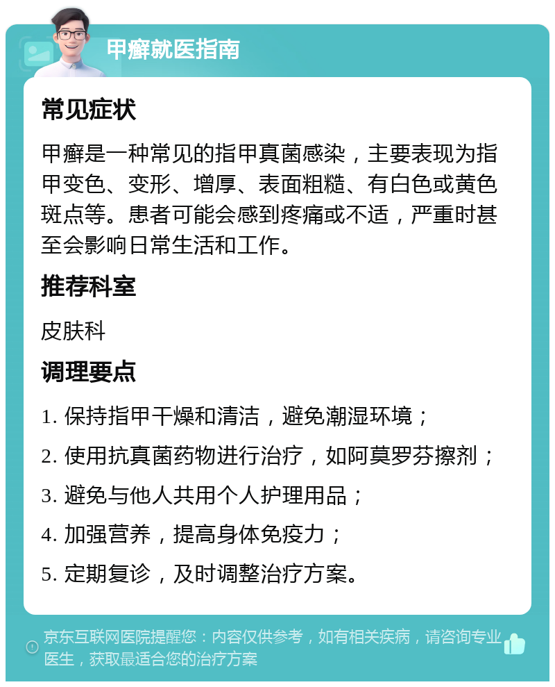 甲癣就医指南 常见症状 甲癣是一种常见的指甲真菌感染，主要表现为指甲变色、变形、增厚、表面粗糙、有白色或黄色斑点等。患者可能会感到疼痛或不适，严重时甚至会影响日常生活和工作。 推荐科室 皮肤科 调理要点 1. 保持指甲干燥和清洁，避免潮湿环境； 2. 使用抗真菌药物进行治疗，如阿莫罗芬擦剂； 3. 避免与他人共用个人护理用品； 4. 加强营养，提高身体免疫力； 5. 定期复诊，及时调整治疗方案。