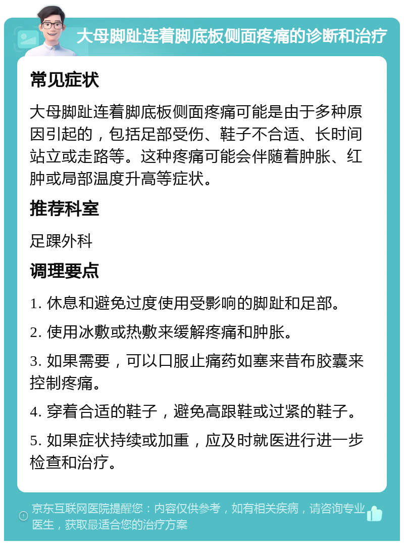 大母脚趾连着脚底板侧面疼痛的诊断和治疗 常见症状 大母脚趾连着脚底板侧面疼痛可能是由于多种原因引起的，包括足部受伤、鞋子不合适、长时间站立或走路等。这种疼痛可能会伴随着肿胀、红肿或局部温度升高等症状。 推荐科室 足踝外科 调理要点 1. 休息和避免过度使用受影响的脚趾和足部。 2. 使用冰敷或热敷来缓解疼痛和肿胀。 3. 如果需要，可以口服止痛药如塞来昔布胶囊来控制疼痛。 4. 穿着合适的鞋子，避免高跟鞋或过紧的鞋子。 5. 如果症状持续或加重，应及时就医进行进一步检查和治疗。