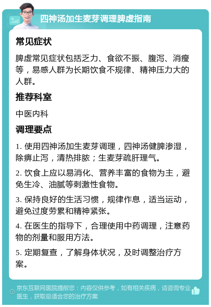 四神汤加生麦芽调理脾虚指南 常见症状 脾虚常见症状包括乏力、食欲不振、腹泻、消瘦等，易感人群为长期饮食不规律、精神压力大的人群。 推荐科室 中医内科 调理要点 1. 使用四神汤加生麦芽调理，四神汤健脾渗湿，除痹止泻，清热排脓；生麦芽疏肝理气。 2. 饮食上应以易消化、营养丰富的食物为主，避免生冷、油腻等刺激性食物。 3. 保持良好的生活习惯，规律作息，适当运动，避免过度劳累和精神紧张。 4. 在医生的指导下，合理使用中药调理，注意药物的剂量和服用方法。 5. 定期复查，了解身体状况，及时调整治疗方案。