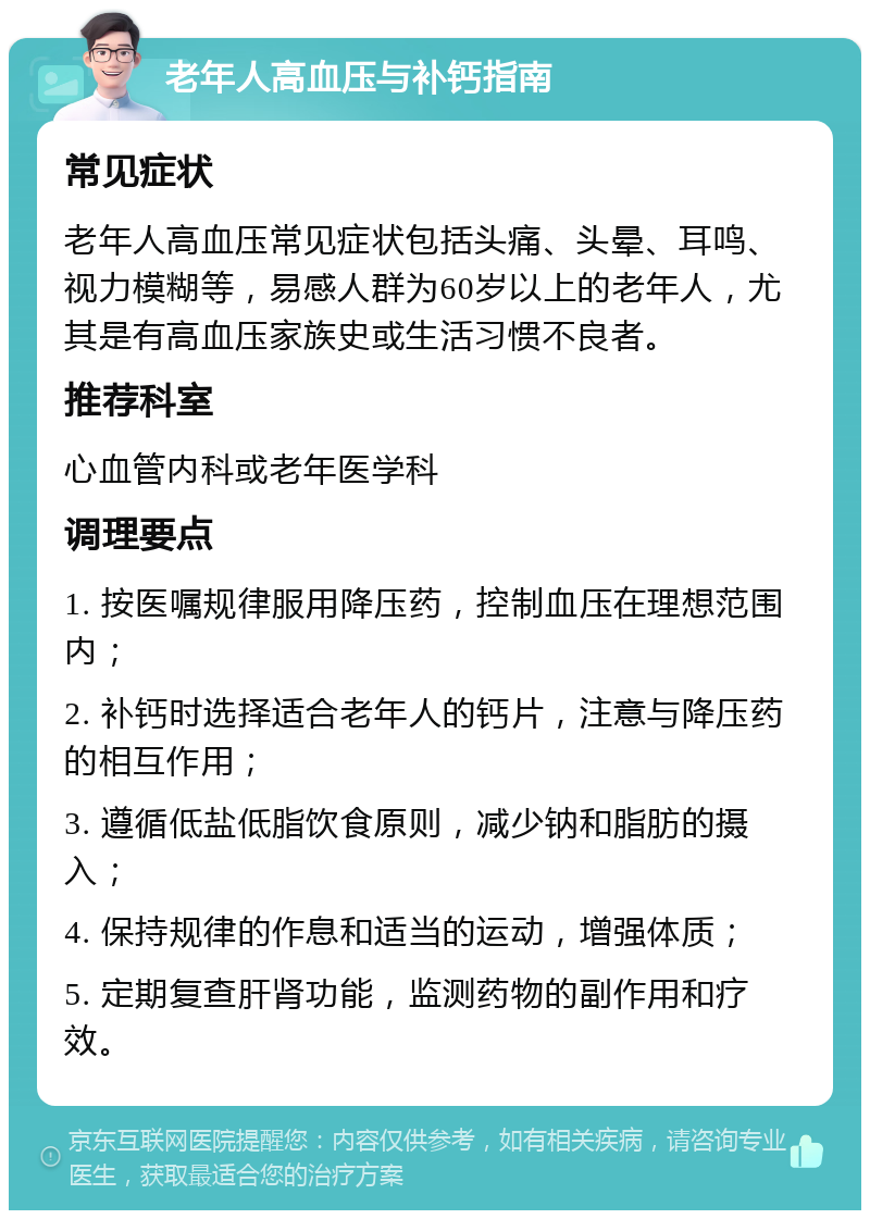 老年人高血压与补钙指南 常见症状 老年人高血压常见症状包括头痛、头晕、耳鸣、视力模糊等，易感人群为60岁以上的老年人，尤其是有高血压家族史或生活习惯不良者。 推荐科室 心血管内科或老年医学科 调理要点 1. 按医嘱规律服用降压药，控制血压在理想范围内； 2. 补钙时选择适合老年人的钙片，注意与降压药的相互作用； 3. 遵循低盐低脂饮食原则，减少钠和脂肪的摄入； 4. 保持规律的作息和适当的运动，增强体质； 5. 定期复查肝肾功能，监测药物的副作用和疗效。