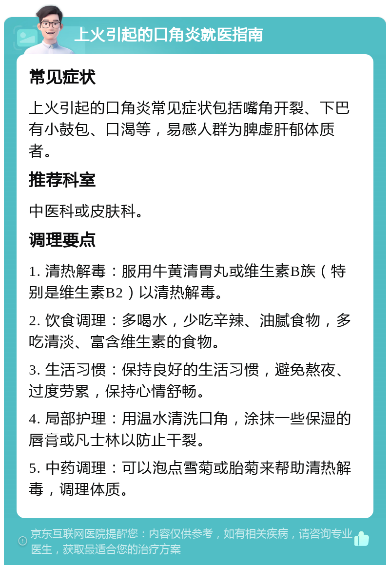 上火引起的口角炎就医指南 常见症状 上火引起的口角炎常见症状包括嘴角开裂、下巴有小鼓包、口渴等，易感人群为脾虚肝郁体质者。 推荐科室 中医科或皮肤科。 调理要点 1. 清热解毒：服用牛黄清胃丸或维生素B族（特别是维生素B2）以清热解毒。 2. 饮食调理：多喝水，少吃辛辣、油腻食物，多吃清淡、富含维生素的食物。 3. 生活习惯：保持良好的生活习惯，避免熬夜、过度劳累，保持心情舒畅。 4. 局部护理：用温水清洗口角，涂抹一些保湿的唇膏或凡士林以防止干裂。 5. 中药调理：可以泡点雪菊或胎菊来帮助清热解毒，调理体质。