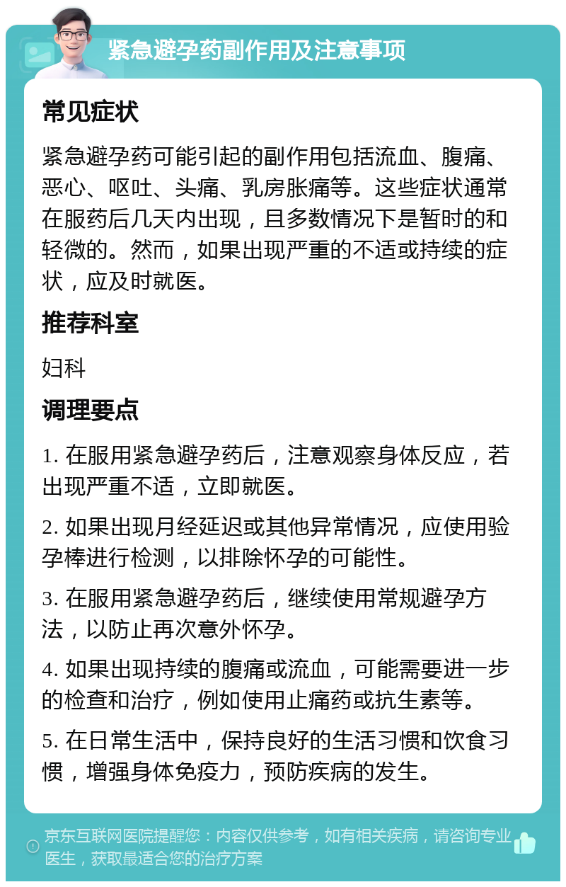 紧急避孕药副作用及注意事项 常见症状 紧急避孕药可能引起的副作用包括流血、腹痛、恶心、呕吐、头痛、乳房胀痛等。这些症状通常在服药后几天内出现，且多数情况下是暂时的和轻微的。然而，如果出现严重的不适或持续的症状，应及时就医。 推荐科室 妇科 调理要点 1. 在服用紧急避孕药后，注意观察身体反应，若出现严重不适，立即就医。 2. 如果出现月经延迟或其他异常情况，应使用验孕棒进行检测，以排除怀孕的可能性。 3. 在服用紧急避孕药后，继续使用常规避孕方法，以防止再次意外怀孕。 4. 如果出现持续的腹痛或流血，可能需要进一步的检查和治疗，例如使用止痛药或抗生素等。 5. 在日常生活中，保持良好的生活习惯和饮食习惯，增强身体免疫力，预防疾病的发生。