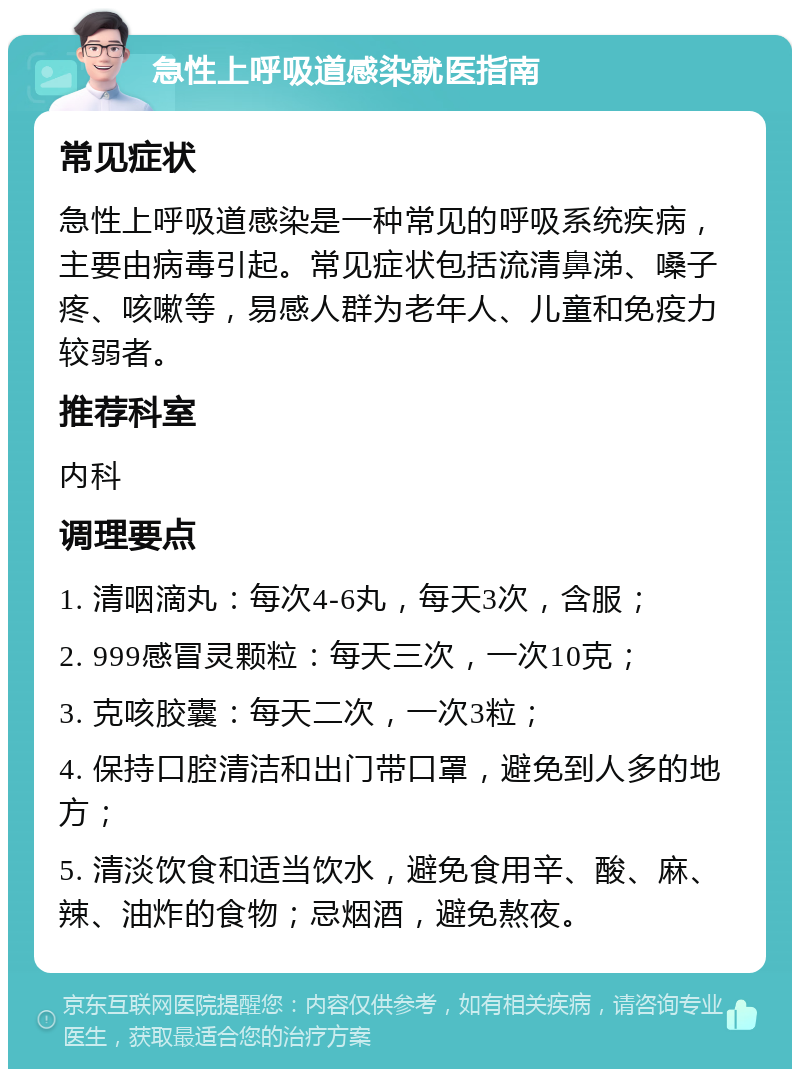 急性上呼吸道感染就医指南 常见症状 急性上呼吸道感染是一种常见的呼吸系统疾病，主要由病毒引起。常见症状包括流清鼻涕、嗓子疼、咳嗽等，易感人群为老年人、儿童和免疫力较弱者。 推荐科室 内科 调理要点 1. 清咽滴丸：每次4-6丸，每天3次，含服； 2. 999感冒灵颗粒：每天三次，一次10克； 3. 克咳胶囊：每天二次，一次3粒； 4. 保持口腔清洁和出门带口罩，避免到人多的地方； 5. 清淡饮食和适当饮水，避免食用辛、酸、麻、辣、油炸的食物；忌烟酒，避免熬夜。