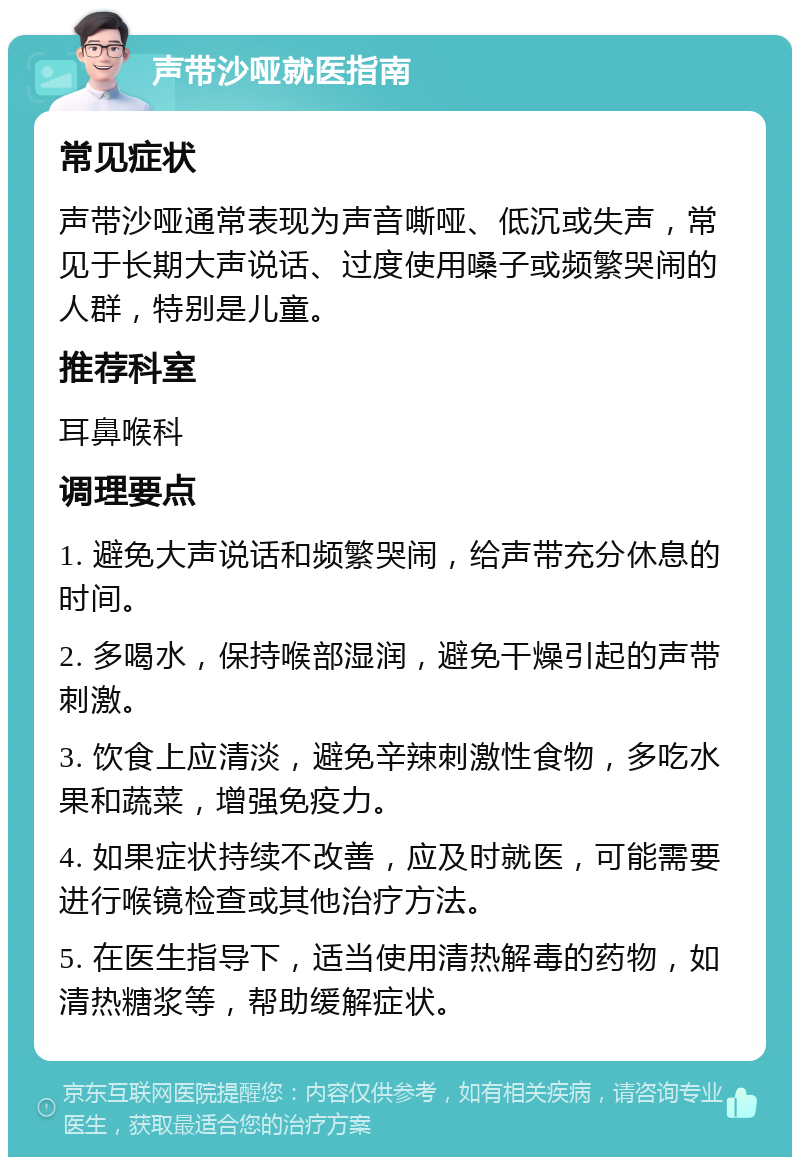 声带沙哑就医指南 常见症状 声带沙哑通常表现为声音嘶哑、低沉或失声，常见于长期大声说话、过度使用嗓子或频繁哭闹的人群，特别是儿童。 推荐科室 耳鼻喉科 调理要点 1. 避免大声说话和频繁哭闹，给声带充分休息的时间。 2. 多喝水，保持喉部湿润，避免干燥引起的声带刺激。 3. 饮食上应清淡，避免辛辣刺激性食物，多吃水果和蔬菜，增强免疫力。 4. 如果症状持续不改善，应及时就医，可能需要进行喉镜检查或其他治疗方法。 5. 在医生指导下，适当使用清热解毒的药物，如清热糖浆等，帮助缓解症状。