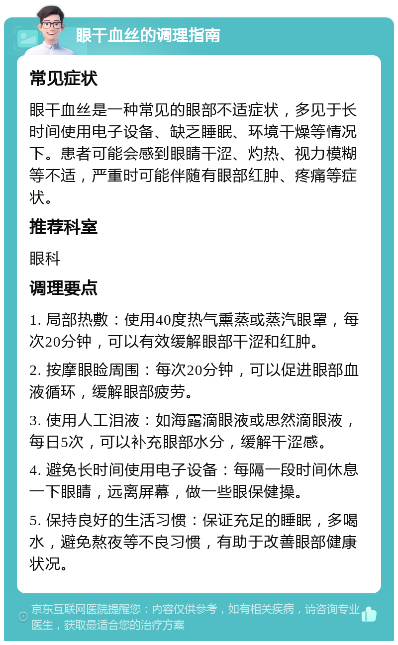 眼干血丝的调理指南 常见症状 眼干血丝是一种常见的眼部不适症状，多见于长时间使用电子设备、缺乏睡眠、环境干燥等情况下。患者可能会感到眼睛干涩、灼热、视力模糊等不适，严重时可能伴随有眼部红肿、疼痛等症状。 推荐科室 眼科 调理要点 1. 局部热敷：使用40度热气熏蒸或蒸汽眼罩，每次20分钟，可以有效缓解眼部干涩和红肿。 2. 按摩眼睑周围：每次20分钟，可以促进眼部血液循环，缓解眼部疲劳。 3. 使用人工泪液：如海露滴眼液或思然滴眼液，每日5次，可以补充眼部水分，缓解干涩感。 4. 避免长时间使用电子设备：每隔一段时间休息一下眼睛，远离屏幕，做一些眼保健操。 5. 保持良好的生活习惯：保证充足的睡眠，多喝水，避免熬夜等不良习惯，有助于改善眼部健康状况。