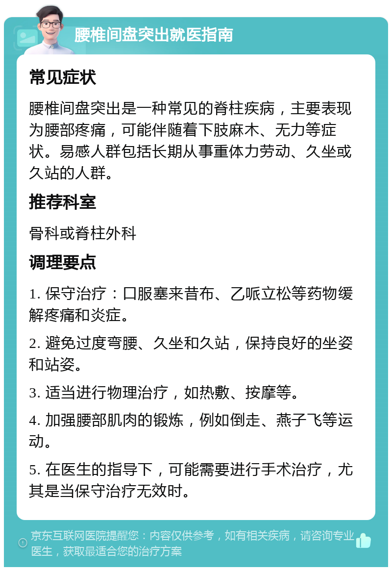 腰椎间盘突出就医指南 常见症状 腰椎间盘突出是一种常见的脊柱疾病，主要表现为腰部疼痛，可能伴随着下肢麻木、无力等症状。易感人群包括长期从事重体力劳动、久坐或久站的人群。 推荐科室 骨科或脊柱外科 调理要点 1. 保守治疗：口服塞来昔布、乙哌立松等药物缓解疼痛和炎症。 2. 避免过度弯腰、久坐和久站，保持良好的坐姿和站姿。 3. 适当进行物理治疗，如热敷、按摩等。 4. 加强腰部肌肉的锻炼，例如倒走、燕子飞等运动。 5. 在医生的指导下，可能需要进行手术治疗，尤其是当保守治疗无效时。