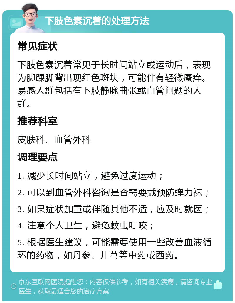 下肢色素沉着的处理方法 常见症状 下肢色素沉着常见于长时间站立或运动后，表现为脚踝脚背出现红色斑块，可能伴有轻微瘙痒。易感人群包括有下肢静脉曲张或血管问题的人群。 推荐科室 皮肤科、血管外科 调理要点 1. 减少长时间站立，避免过度运动； 2. 可以到血管外科咨询是否需要戴预防弹力袜； 3. 如果症状加重或伴随其他不适，应及时就医； 4. 注意个人卫生，避免蚊虫叮咬； 5. 根据医生建议，可能需要使用一些改善血液循环的药物，如丹参、川芎等中药或西药。