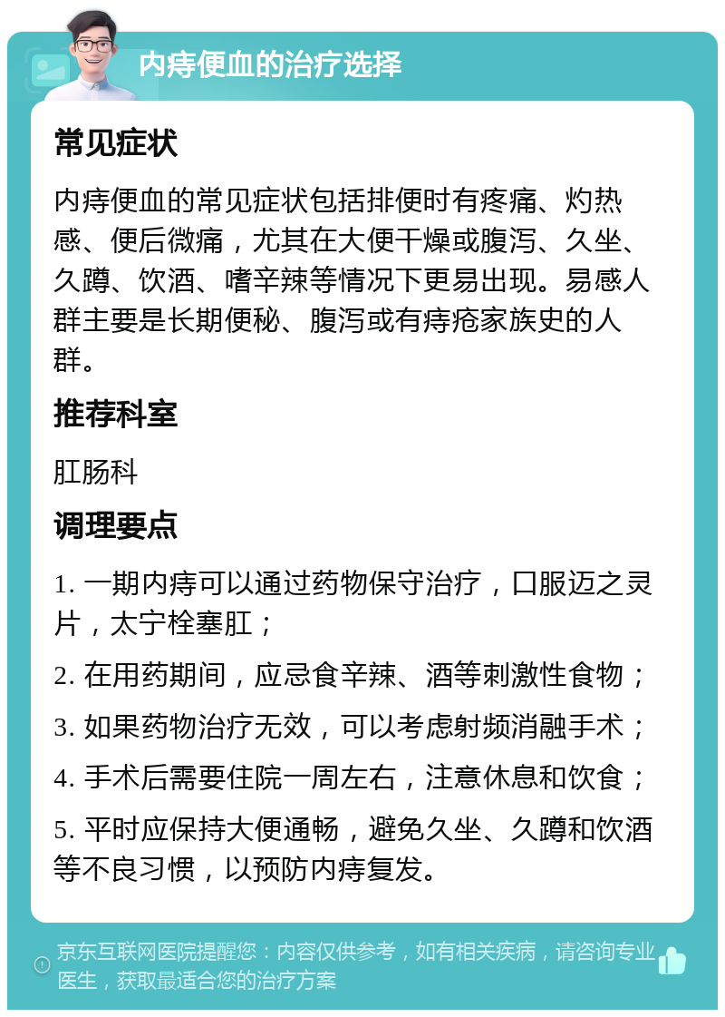 内痔便血的治疗选择 常见症状 内痔便血的常见症状包括排便时有疼痛、灼热感、便后微痛，尤其在大便干燥或腹泻、久坐、久蹲、饮酒、嗜辛辣等情况下更易出现。易感人群主要是长期便秘、腹泻或有痔疮家族史的人群。 推荐科室 肛肠科 调理要点 1. 一期内痔可以通过药物保守治疗，口服迈之灵片，太宁栓塞肛； 2. 在用药期间，应忌食辛辣、酒等刺激性食物； 3. 如果药物治疗无效，可以考虑射频消融手术； 4. 手术后需要住院一周左右，注意休息和饮食； 5. 平时应保持大便通畅，避免久坐、久蹲和饮酒等不良习惯，以预防内痔复发。