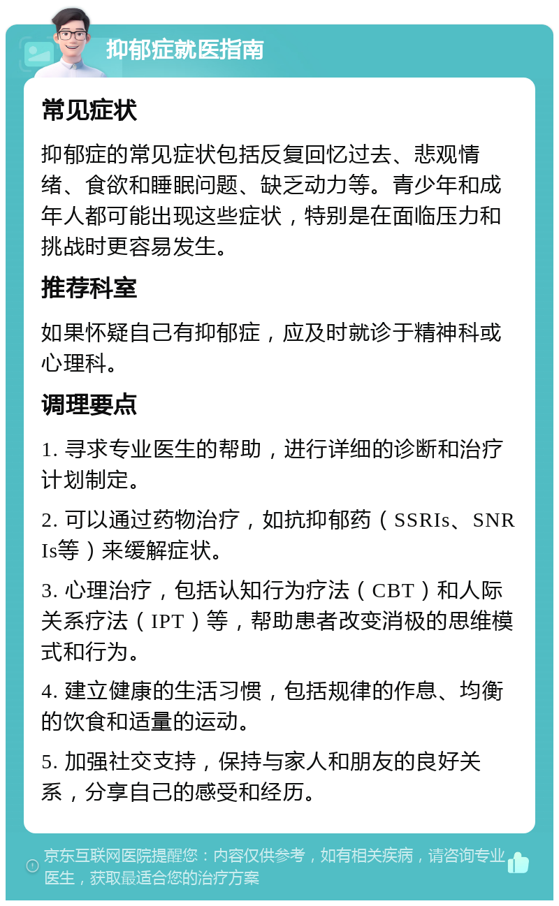 抑郁症就医指南 常见症状 抑郁症的常见症状包括反复回忆过去、悲观情绪、食欲和睡眠问题、缺乏动力等。青少年和成年人都可能出现这些症状，特别是在面临压力和挑战时更容易发生。 推荐科室 如果怀疑自己有抑郁症，应及时就诊于精神科或心理科。 调理要点 1. 寻求专业医生的帮助，进行详细的诊断和治疗计划制定。 2. 可以通过药物治疗，如抗抑郁药（SSRIs、SNRIs等）来缓解症状。 3. 心理治疗，包括认知行为疗法（CBT）和人际关系疗法（IPT）等，帮助患者改变消极的思维模式和行为。 4. 建立健康的生活习惯，包括规律的作息、均衡的饮食和适量的运动。 5. 加强社交支持，保持与家人和朋友的良好关系，分享自己的感受和经历。