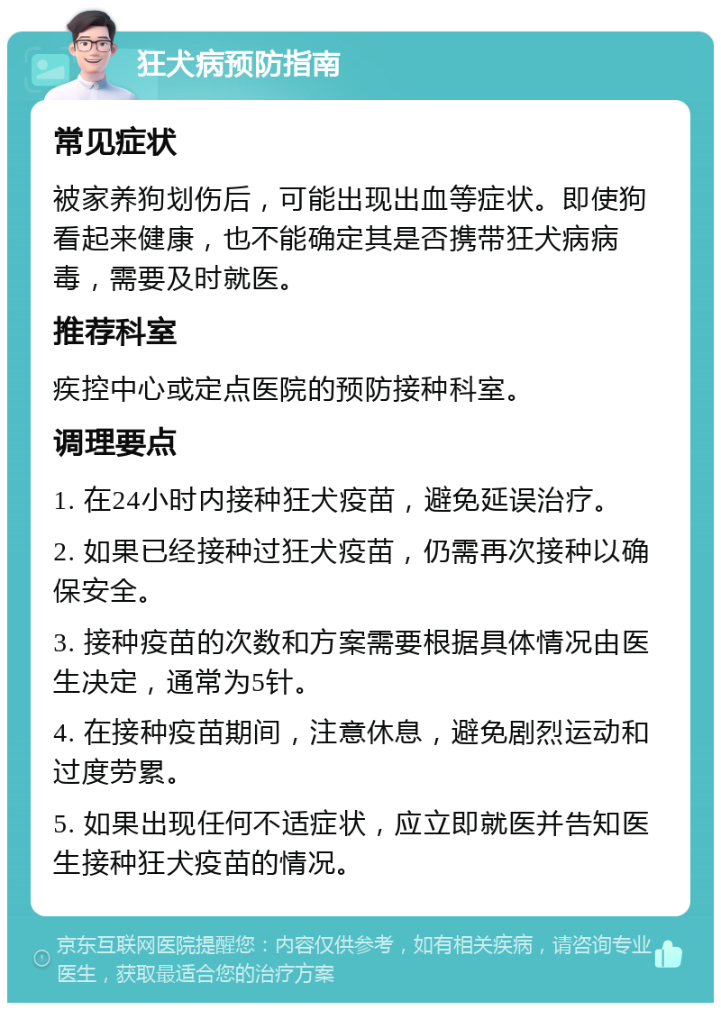 狂犬病预防指南 常见症状 被家养狗划伤后，可能出现出血等症状。即使狗看起来健康，也不能确定其是否携带狂犬病病毒，需要及时就医。 推荐科室 疾控中心或定点医院的预防接种科室。 调理要点 1. 在24小时内接种狂犬疫苗，避免延误治疗。 2. 如果已经接种过狂犬疫苗，仍需再次接种以确保安全。 3. 接种疫苗的次数和方案需要根据具体情况由医生决定，通常为5针。 4. 在接种疫苗期间，注意休息，避免剧烈运动和过度劳累。 5. 如果出现任何不适症状，应立即就医并告知医生接种狂犬疫苗的情况。