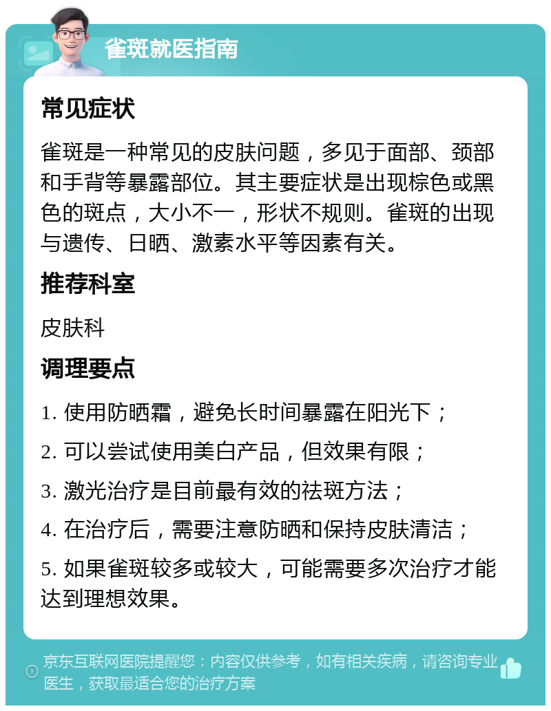 雀斑就医指南 常见症状 雀斑是一种常见的皮肤问题，多见于面部、颈部和手背等暴露部位。其主要症状是出现棕色或黑色的斑点，大小不一，形状不规则。雀斑的出现与遗传、日晒、激素水平等因素有关。 推荐科室 皮肤科 调理要点 1. 使用防晒霜，避免长时间暴露在阳光下； 2. 可以尝试使用美白产品，但效果有限； 3. 激光治疗是目前最有效的祛斑方法； 4. 在治疗后，需要注意防晒和保持皮肤清洁； 5. 如果雀斑较多或较大，可能需要多次治疗才能达到理想效果。