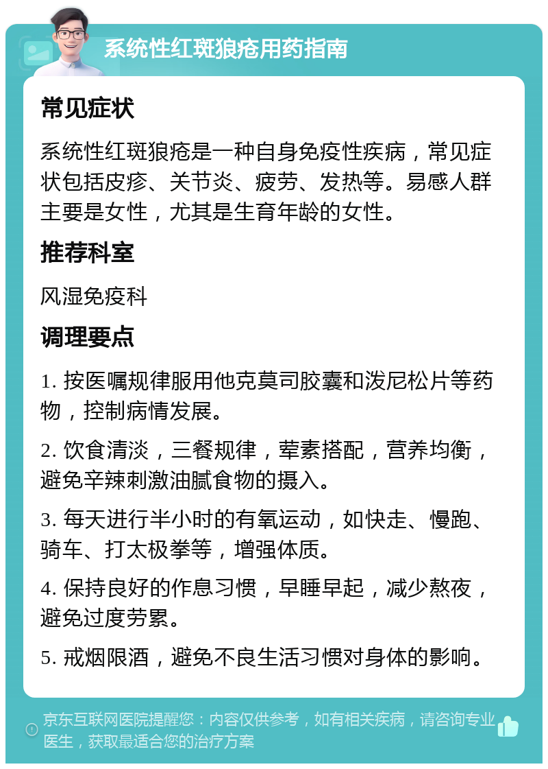 系统性红斑狼疮用药指南 常见症状 系统性红斑狼疮是一种自身免疫性疾病，常见症状包括皮疹、关节炎、疲劳、发热等。易感人群主要是女性，尤其是生育年龄的女性。 推荐科室 风湿免疫科 调理要点 1. 按医嘱规律服用他克莫司胶囊和泼尼松片等药物，控制病情发展。 2. 饮食清淡，三餐规律，荤素搭配，营养均衡，避免辛辣刺激油腻食物的摄入。 3. 每天进行半小时的有氧运动，如快走、慢跑、骑车、打太极拳等，增强体质。 4. 保持良好的作息习惯，早睡早起，减少熬夜，避免过度劳累。 5. 戒烟限酒，避免不良生活习惯对身体的影响。