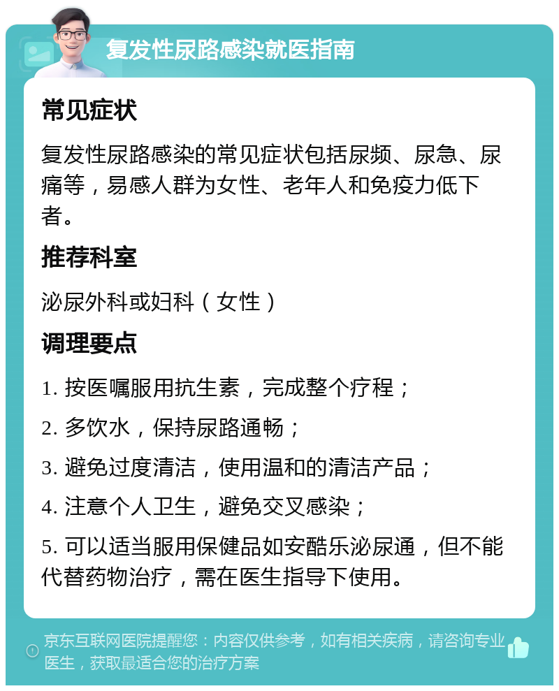 复发性尿路感染就医指南 常见症状 复发性尿路感染的常见症状包括尿频、尿急、尿痛等，易感人群为女性、老年人和免疫力低下者。 推荐科室 泌尿外科或妇科（女性） 调理要点 1. 按医嘱服用抗生素，完成整个疗程； 2. 多饮水，保持尿路通畅； 3. 避免过度清洁，使用温和的清洁产品； 4. 注意个人卫生，避免交叉感染； 5. 可以适当服用保健品如安酷乐泌尿通，但不能代替药物治疗，需在医生指导下使用。