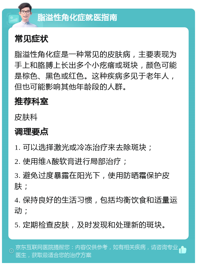 脂溢性角化症就医指南 常见症状 脂溢性角化症是一种常见的皮肤病，主要表现为手上和胳膊上长出多个小疙瘩或斑块，颜色可能是棕色、黑色或红色。这种疾病多见于老年人，但也可能影响其他年龄段的人群。 推荐科室 皮肤科 调理要点 1. 可以选择激光或冷冻治疗来去除斑块； 2. 使用维A酸软膏进行局部治疗； 3. 避免过度暴露在阳光下，使用防晒霜保护皮肤； 4. 保持良好的生活习惯，包括均衡饮食和适量运动； 5. 定期检查皮肤，及时发现和处理新的斑块。