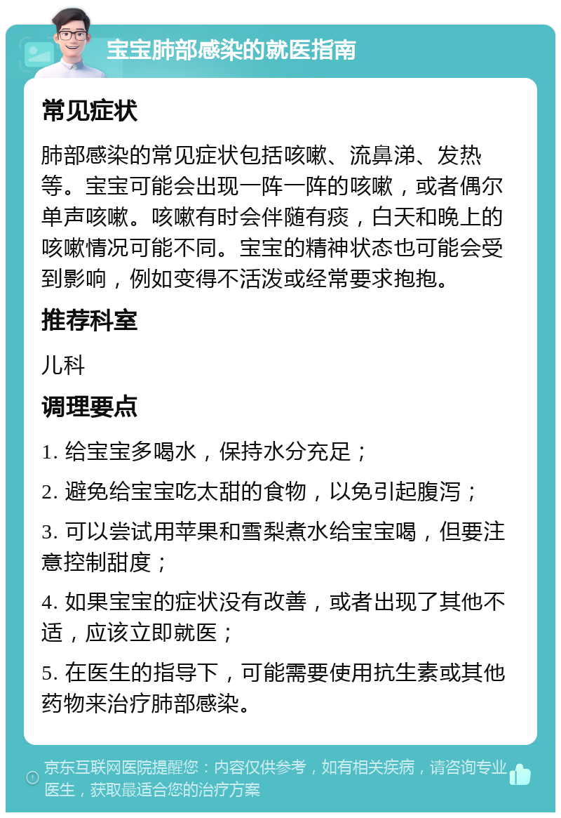 宝宝肺部感染的就医指南 常见症状 肺部感染的常见症状包括咳嗽、流鼻涕、发热等。宝宝可能会出现一阵一阵的咳嗽，或者偶尔单声咳嗽。咳嗽有时会伴随有痰，白天和晚上的咳嗽情况可能不同。宝宝的精神状态也可能会受到影响，例如变得不活泼或经常要求抱抱。 推荐科室 儿科 调理要点 1. 给宝宝多喝水，保持水分充足； 2. 避免给宝宝吃太甜的食物，以免引起腹泻； 3. 可以尝试用苹果和雪梨煮水给宝宝喝，但要注意控制甜度； 4. 如果宝宝的症状没有改善，或者出现了其他不适，应该立即就医； 5. 在医生的指导下，可能需要使用抗生素或其他药物来治疗肺部感染。