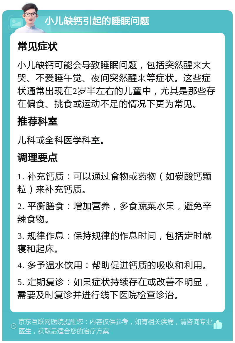 小儿缺钙引起的睡眠问题 常见症状 小儿缺钙可能会导致睡眠问题，包括突然醒来大哭、不爱睡午觉、夜间突然醒来等症状。这些症状通常出现在2岁半左右的儿童中，尤其是那些存在偏食、挑食或运动不足的情况下更为常见。 推荐科室 儿科或全科医学科室。 调理要点 1. 补充钙质：可以通过食物或药物（如碳酸钙颗粒）来补充钙质。 2. 平衡膳食：增加营养，多食蔬菜水果，避免辛辣食物。 3. 规律作息：保持规律的作息时间，包括定时就寝和起床。 4. 多予温水饮用：帮助促进钙质的吸收和利用。 5. 定期复诊：如果症状持续存在或改善不明显，需要及时复诊并进行线下医院检查诊治。