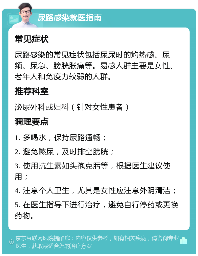 尿路感染就医指南 常见症状 尿路感染的常见症状包括尿尿时的灼热感、尿频、尿急、膀胱胀痛等。易感人群主要是女性、老年人和免疫力较弱的人群。 推荐科室 泌尿外科或妇科（针对女性患者） 调理要点 1. 多喝水，保持尿路通畅； 2. 避免憋尿，及时排空膀胱； 3. 使用抗生素如头孢克肟等，根据医生建议使用； 4. 注意个人卫生，尤其是女性应注意外阴清洁； 5. 在医生指导下进行治疗，避免自行停药或更换药物。