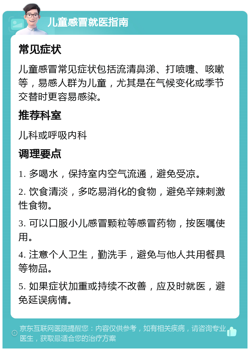 儿童感冒就医指南 常见症状 儿童感冒常见症状包括流清鼻涕、打喷嚏、咳嗽等，易感人群为儿童，尤其是在气候变化或季节交替时更容易感染。 推荐科室 儿科或呼吸内科 调理要点 1. 多喝水，保持室内空气流通，避免受凉。 2. 饮食清淡，多吃易消化的食物，避免辛辣刺激性食物。 3. 可以口服小儿感冒颗粒等感冒药物，按医嘱使用。 4. 注意个人卫生，勤洗手，避免与他人共用餐具等物品。 5. 如果症状加重或持续不改善，应及时就医，避免延误病情。