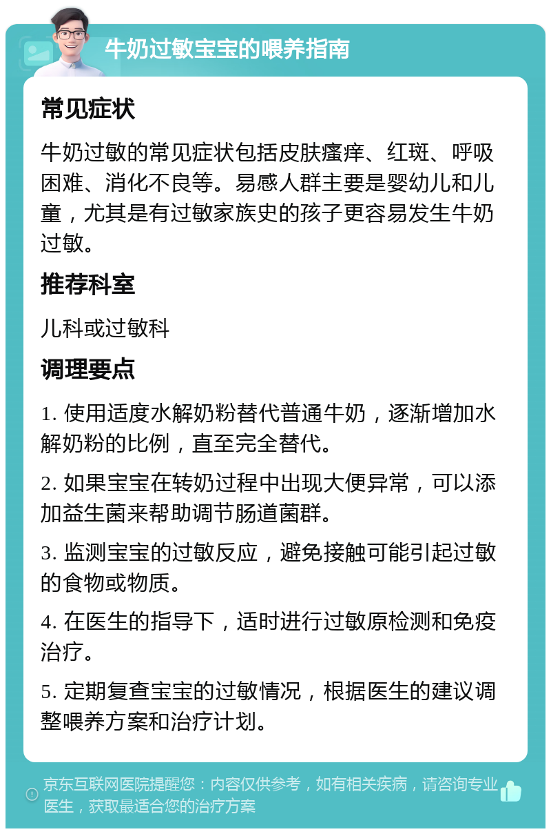 牛奶过敏宝宝的喂养指南 常见症状 牛奶过敏的常见症状包括皮肤瘙痒、红斑、呼吸困难、消化不良等。易感人群主要是婴幼儿和儿童，尤其是有过敏家族史的孩子更容易发生牛奶过敏。 推荐科室 儿科或过敏科 调理要点 1. 使用适度水解奶粉替代普通牛奶，逐渐增加水解奶粉的比例，直至完全替代。 2. 如果宝宝在转奶过程中出现大便异常，可以添加益生菌来帮助调节肠道菌群。 3. 监测宝宝的过敏反应，避免接触可能引起过敏的食物或物质。 4. 在医生的指导下，适时进行过敏原检测和免疫治疗。 5. 定期复查宝宝的过敏情况，根据医生的建议调整喂养方案和治疗计划。