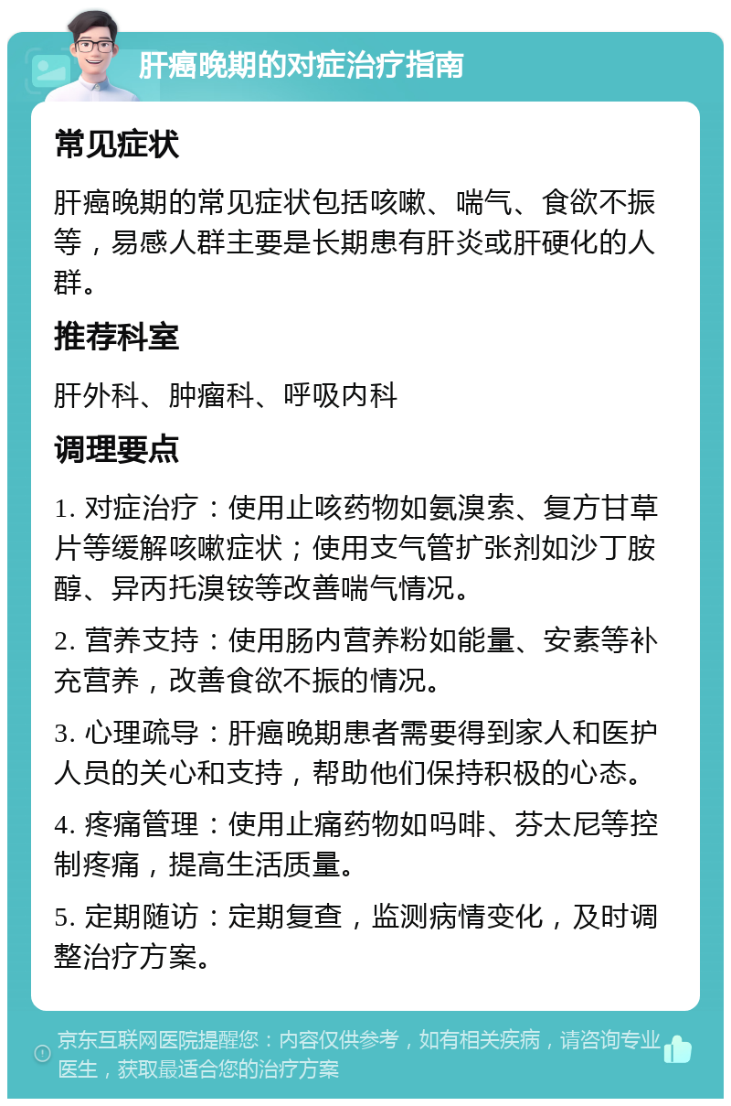 肝癌晚期的对症治疗指南 常见症状 肝癌晚期的常见症状包括咳嗽、喘气、食欲不振等，易感人群主要是长期患有肝炎或肝硬化的人群。 推荐科室 肝外科、肿瘤科、呼吸内科 调理要点 1. 对症治疗：使用止咳药物如氨溴索、复方甘草片等缓解咳嗽症状；使用支气管扩张剂如沙丁胺醇、异丙托溴铵等改善喘气情况。 2. 营养支持：使用肠内营养粉如能量、安素等补充营养，改善食欲不振的情况。 3. 心理疏导：肝癌晚期患者需要得到家人和医护人员的关心和支持，帮助他们保持积极的心态。 4. 疼痛管理：使用止痛药物如吗啡、芬太尼等控制疼痛，提高生活质量。 5. 定期随访：定期复查，监测病情变化，及时调整治疗方案。