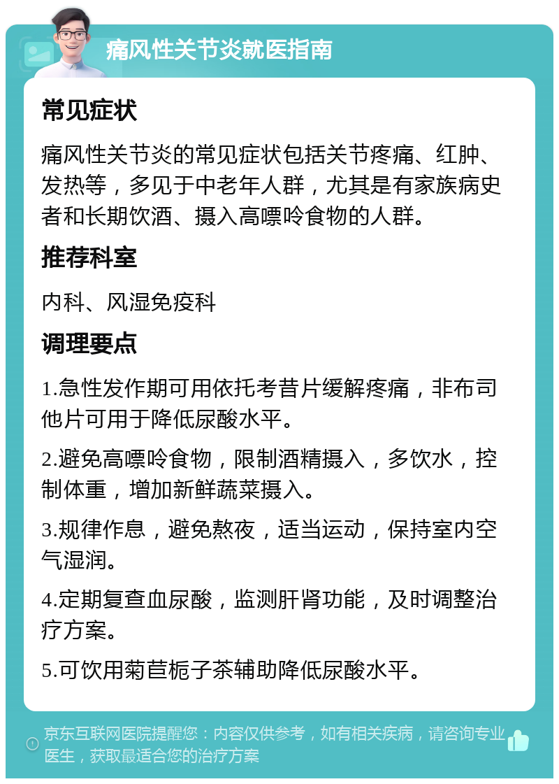 痛风性关节炎就医指南 常见症状 痛风性关节炎的常见症状包括关节疼痛、红肿、发热等，多见于中老年人群，尤其是有家族病史者和长期饮酒、摄入高嘌呤食物的人群。 推荐科室 内科、风湿免疫科 调理要点 1.急性发作期可用依托考昔片缓解疼痛，非布司他片可用于降低尿酸水平。 2.避免高嘌呤食物，限制酒精摄入，多饮水，控制体重，增加新鲜蔬菜摄入。 3.规律作息，避免熬夜，适当运动，保持室内空气湿润。 4.定期复查血尿酸，监测肝肾功能，及时调整治疗方案。 5.可饮用菊苣栀子茶辅助降低尿酸水平。