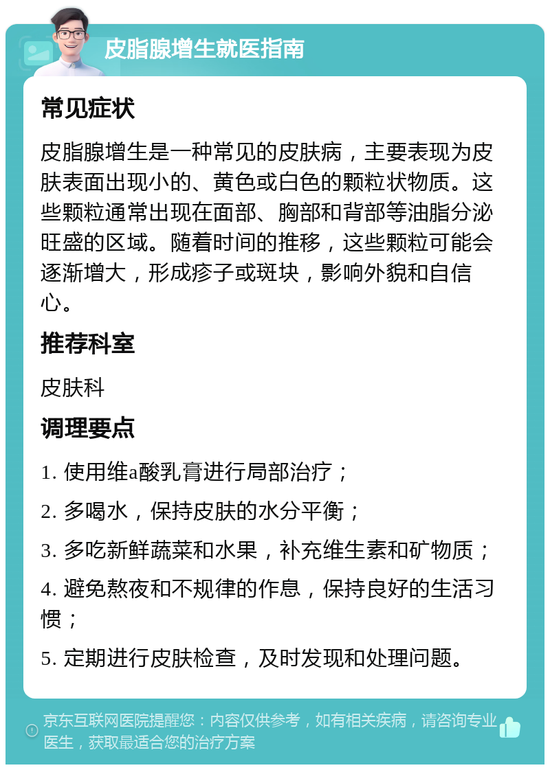 皮脂腺增生就医指南 常见症状 皮脂腺增生是一种常见的皮肤病，主要表现为皮肤表面出现小的、黄色或白色的颗粒状物质。这些颗粒通常出现在面部、胸部和背部等油脂分泌旺盛的区域。随着时间的推移，这些颗粒可能会逐渐增大，形成疹子或斑块，影响外貌和自信心。 推荐科室 皮肤科 调理要点 1. 使用维a酸乳膏进行局部治疗； 2. 多喝水，保持皮肤的水分平衡； 3. 多吃新鲜蔬菜和水果，补充维生素和矿物质； 4. 避免熬夜和不规律的作息，保持良好的生活习惯； 5. 定期进行皮肤检查，及时发现和处理问题。