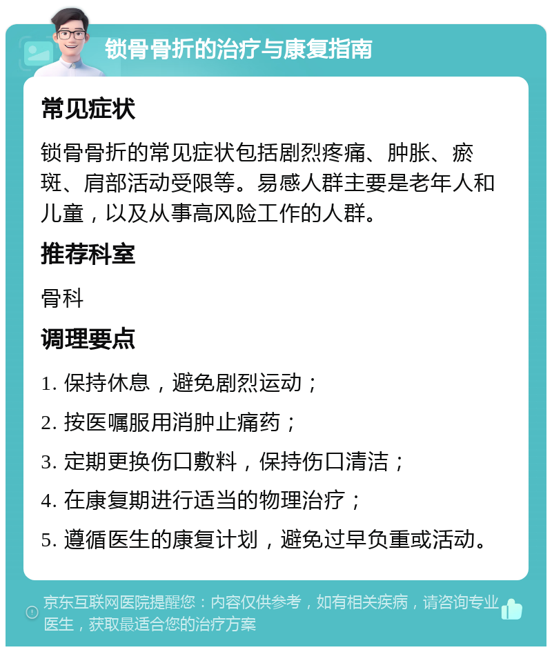 锁骨骨折的治疗与康复指南 常见症状 锁骨骨折的常见症状包括剧烈疼痛、肿胀、瘀斑、肩部活动受限等。易感人群主要是老年人和儿童，以及从事高风险工作的人群。 推荐科室 骨科 调理要点 1. 保持休息，避免剧烈运动； 2. 按医嘱服用消肿止痛药； 3. 定期更换伤口敷料，保持伤口清洁； 4. 在康复期进行适当的物理治疗； 5. 遵循医生的康复计划，避免过早负重或活动。