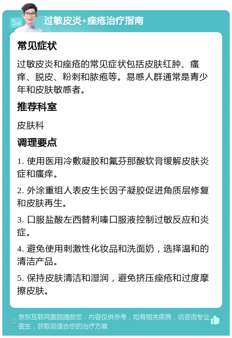 过敏皮炎+痤疮治疗指南 常见症状 过敏皮炎和痤疮的常见症状包括皮肤红肿、瘙痒、脱皮、粉刺和脓疱等。易感人群通常是青少年和皮肤敏感者。 推荐科室 皮肤科 调理要点 1. 使用医用冷敷凝胶和氟芬那酸软膏缓解皮肤炎症和瘙痒。 2. 外涂重组人表皮生长因子凝胶促进角质层修复和皮肤再生。 3. 口服盐酸左西替利嗪口服液控制过敏反应和炎症。 4. 避免使用刺激性化妆品和洗面奶，选择温和的清洁产品。 5. 保持皮肤清洁和湿润，避免挤压痤疮和过度摩擦皮肤。