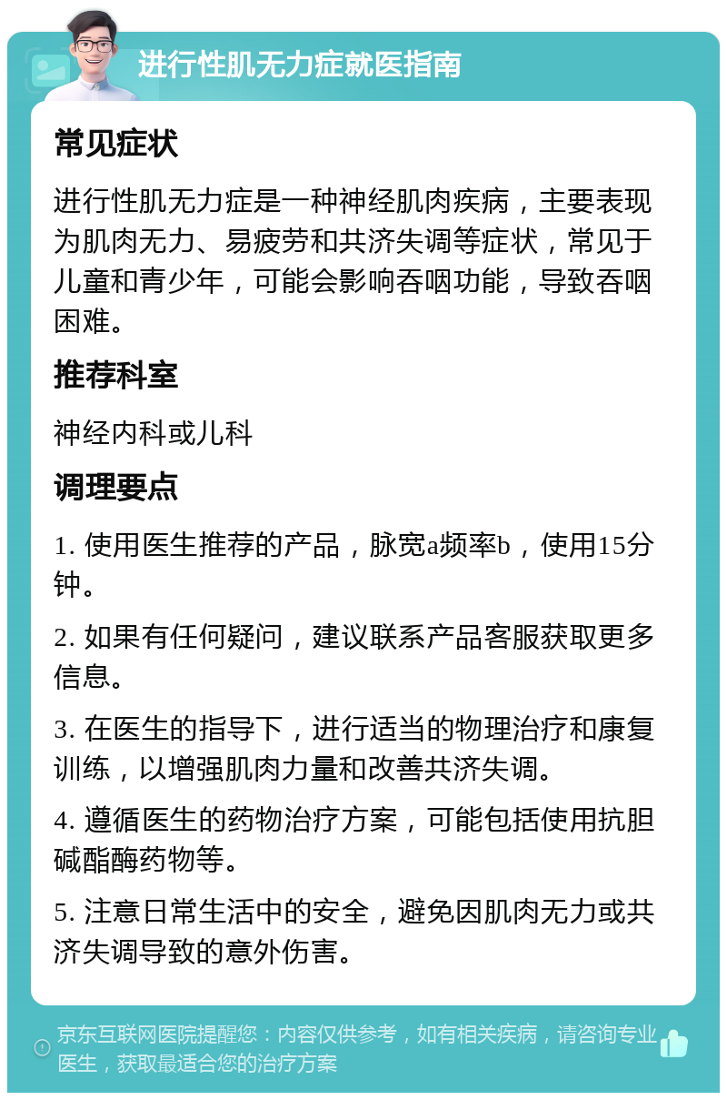 进行性肌无力症就医指南 常见症状 进行性肌无力症是一种神经肌肉疾病，主要表现为肌肉无力、易疲劳和共济失调等症状，常见于儿童和青少年，可能会影响吞咽功能，导致吞咽困难。 推荐科室 神经内科或儿科 调理要点 1. 使用医生推荐的产品，脉宽a频率b，使用15分钟。 2. 如果有任何疑问，建议联系产品客服获取更多信息。 3. 在医生的指导下，进行适当的物理治疗和康复训练，以增强肌肉力量和改善共济失调。 4. 遵循医生的药物治疗方案，可能包括使用抗胆碱酯酶药物等。 5. 注意日常生活中的安全，避免因肌肉无力或共济失调导致的意外伤害。