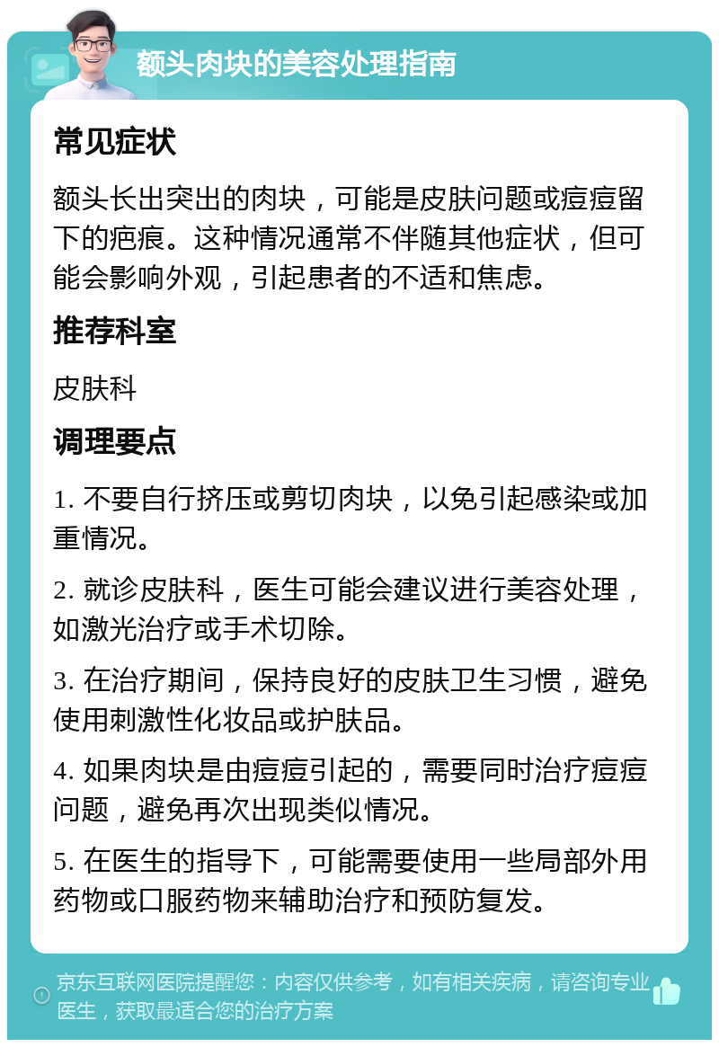 额头肉块的美容处理指南 常见症状 额头长出突出的肉块，可能是皮肤问题或痘痘留下的疤痕。这种情况通常不伴随其他症状，但可能会影响外观，引起患者的不适和焦虑。 推荐科室 皮肤科 调理要点 1. 不要自行挤压或剪切肉块，以免引起感染或加重情况。 2. 就诊皮肤科，医生可能会建议进行美容处理，如激光治疗或手术切除。 3. 在治疗期间，保持良好的皮肤卫生习惯，避免使用刺激性化妆品或护肤品。 4. 如果肉块是由痘痘引起的，需要同时治疗痘痘问题，避免再次出现类似情况。 5. 在医生的指导下，可能需要使用一些局部外用药物或口服药物来辅助治疗和预防复发。