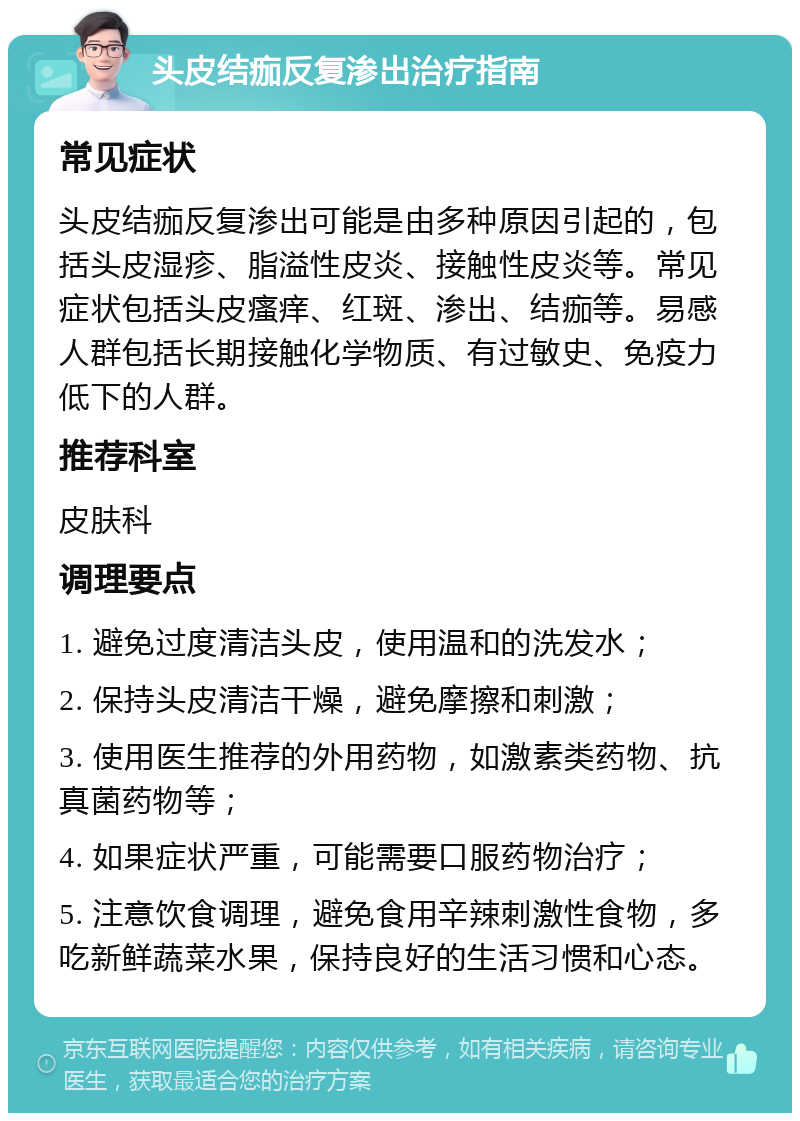 头皮结痂反复渗出治疗指南 常见症状 头皮结痂反复渗出可能是由多种原因引起的，包括头皮湿疹、脂溢性皮炎、接触性皮炎等。常见症状包括头皮瘙痒、红斑、渗出、结痂等。易感人群包括长期接触化学物质、有过敏史、免疫力低下的人群。 推荐科室 皮肤科 调理要点 1. 避免过度清洁头皮，使用温和的洗发水； 2. 保持头皮清洁干燥，避免摩擦和刺激； 3. 使用医生推荐的外用药物，如激素类药物、抗真菌药物等； 4. 如果症状严重，可能需要口服药物治疗； 5. 注意饮食调理，避免食用辛辣刺激性食物，多吃新鲜蔬菜水果，保持良好的生活习惯和心态。