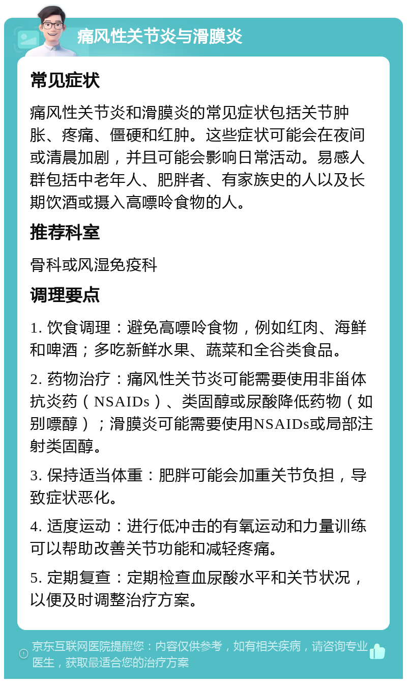 痛风性关节炎与滑膜炎 常见症状 痛风性关节炎和滑膜炎的常见症状包括关节肿胀、疼痛、僵硬和红肿。这些症状可能会在夜间或清晨加剧，并且可能会影响日常活动。易感人群包括中老年人、肥胖者、有家族史的人以及长期饮酒或摄入高嘌呤食物的人。 推荐科室 骨科或风湿免疫科 调理要点 1. 饮食调理：避免高嘌呤食物，例如红肉、海鲜和啤酒；多吃新鲜水果、蔬菜和全谷类食品。 2. 药物治疗：痛风性关节炎可能需要使用非甾体抗炎药（NSAIDs）、类固醇或尿酸降低药物（如别嘌醇）；滑膜炎可能需要使用NSAIDs或局部注射类固醇。 3. 保持适当体重：肥胖可能会加重关节负担，导致症状恶化。 4. 适度运动：进行低冲击的有氧运动和力量训练可以帮助改善关节功能和减轻疼痛。 5. 定期复查：定期检查血尿酸水平和关节状况，以便及时调整治疗方案。